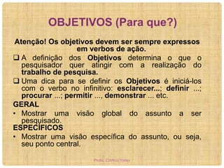 OBJETIVOS (Para que?)
Atenção! Os objetivos devem ser sempre expressos
em verbos de ação.
 A definição dos Objetivos determina o que o
pesquisador quer atingir com a realização do
trabalho de pesquisa.
 Uma dica para se definir os Objetivos é iniciá-los
com o verbo no infinitivo: esclarecer...; definir ...;
procurar ...; permitir ..., demonstrar ... etc.
GERAL
• Mostrar uma visão global do assunto a ser
pesquisado.
ESPECÍFICOS
• Mostrar uma visão específica do assunto, ou seja,
seu ponto central.
Profa. Cristina Torres

 