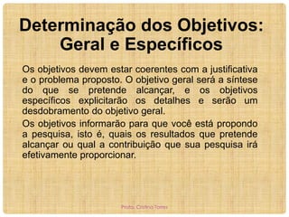Determinação dos Objetivos:
Geral e Específicos
Os objetivos devem estar coerentes com a justificativa
e o problema proposto. O objetivo geral será a síntese
do que se pretende alcançar, e os objetivos
específicos explicitarão os detalhes e serão um
desdobramento do objetivo geral.
Os objetivos informarão para que você está propondo
a pesquisa, isto é, quais os resultados que pretende
alcançar ou qual a contribuição que sua pesquisa irá
efetivamente proporcionar.

Profa. Cristina Torres

 