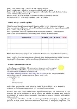Inserir a data: Juiz de Fora, 17 de abril de 2012. /Alinhar a direita.
Inserir a imagem que você salvou na pasta na posição desejada na página.
Inserir borda de página: Menu Formatar/Página/aba bordas/definir disposição das linhas/todas as
quatro bordas/escolher estilo/cor/OK
Conte o número de palavras do seu texto: menu/ferramenta/contagem de palavras
Exportar como PDF: Menu/Arquivo/exportar como PDF/Exportar


Tarefa 2 – Criação de tabela e gráfico

Menu/Formatar/página/formato do papel: Margem: padrão/ 2,0 cm. Orientação: paisagem
Criar uma tabela com 6 linhas e 5 colunas: Menu tabela/inseri tabela/indicar a quantidade/nome/OK
Nome da tabela: Notas do 2º período
Faça o ajustamento das células conforme o texto. Use negrito nos títulos e vermelho para o
total.Escolha um cor de plano de fundo para destacar os títulos. Veja no exemplo:

 Nº                   Nome do aluno                     trabalho    teste   avaliação TOTAL




Dicas: Preencher todos os campos. Para fazer a soma das notas use a calculadora no computador.

Inserir o gráfico. Selecione os campos das colunas de notas. Menu/inserir/objeto/gráfico/ escolha o
tipo de gráfico. Organize seu gráfico na melhor posição e tamanho. Basta selecionar!


Tarefa 3 – Aplicabilidades Diversas

a) Escolha duas possibilidades diferentes na barra de desenho e cole na página!
b) Inserir Galeria de FontWork – palavra/cor/forma/tamanho – livre escolha
c) Inserir imagem/inserir texto/inserir hyperlink
http://www.atividadeseducativas.com.br/index.php?lista=quiz (escolha um quiz para indicar)
d) Inserir dois tipos de marcadores no texto abaixo: (copie e cole)
A merenda hoje foi:
    • feijão
    • arroz
    • batata com carne

e) Selecione, corte e cole o texto na sua página. Tabule os parágrafos em 1,5 cm. Selecione e
apresente em 2 colunas com espaçamento 0,20 cm: menu/formatar/colunas

Por meio deste curso, vamos refletir sobre o impacto da tecnologia e suas contribuições na vida
cotidiana, na atuação profissional e buscar soluções aos desafios provocados pelas múltiplas
possibilidades de pesquisa, leitura, navegação, elaboração, socialização, produção, publicação de
ideias e reflexões.
Ao organizar e sistematizar conteúdos em vários tipos de textos; com apoio do computador; de
pesquisas na Web, vamos desenvolver habilidades necessárias ao manejo do computador e de
 