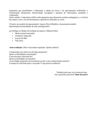 programas que possibilitam a elaboração e edição de textos e de apresentações multimídia, a
comunicação interpessoal, interatividade, navegação e pesquisa de informações, produção e
cooperação.
Neste sentido, é importante refletir sobre propostas para dinamizar a prática pedagógica e a vivência
dos alunos, com o uso de ferramentas e aplicativos utilizados no curso.

f) Inserir um modelo de apresentação: Arquivo/Novo/Modelos e documentos/modelo/
apresentação/recomendação de uma estratégia/abrir

g) Verifique os Modos de Exibição do arquivo: (Menu/Exibir)
    • Modo normal (rascunho)
    • Visualizar impressão
    • Layout da Web
    • Tela cheia


Auto-avaliação: (Não é necessário responder. Apenas refletir!)

Compreendi com clareza as atividaes propostas?
Quais as dificuldades encontradas?
Como procurei solucioná-las?
Quais as facilidades encontradas?
As atividades propostas acrescentaram ou não o meu conhecimento anterior?
O tempo foi suficiente para a execução? O que preciso melhorar?



                                                            Parabéns pelo que você construiu hoje.
                                                          Até a próxima terça-feira! Bom descanso!
 