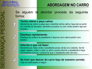 BANCO DO BRASIL
GEREL Belo Horizonte (MG)
NUSEG - Núcleo de Segurança ABORDAGEM NO CARRO
Se alguém te abordar proceda da seguinte
forma:
Tenha calma e peça calma:
Mantenha-se calmo e peça que o bandido tenha calma, faça ele se sentir
no controle da situação, bandidos acuados ou com medo podem agir por
impulso.
Obedeça rapidamente:
Obedeça as ordens do assaltante e faça-as com calma porém com
rapidez.
Informe o que vai fazer:
Mantenha as mãos onde o assaltante possa vê-las (no volante). Se for
pegar objetos, soltar o cinto ou abrir a porta informe o assaltante e faça
movimentos suaves. Lembre-se que o assaltante está nervoso.
Se tiver que descer do carro faça de maneira correta:
Veja as explicações a seguir.
 