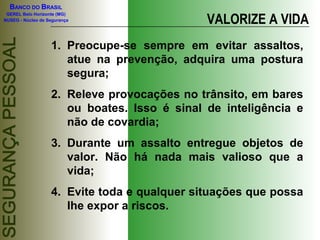 BANCO DO BRASIL
GEREL Belo Horizonte (MG)
NUSEG - Núcleo de Segurança VALORIZE A VIDA
1. Preocupe-se sempre em evitar assaltos,
atue na prevenção, adquira uma postura
segura;
2. Releve provocações no trânsito, em bares
ou boates. Isso é sinal de inteligência e
não de covardia;
3. Durante um assalto entregue objetos de
valor. Não há nada mais valioso que a
vida;
4. Evite toda e qualquer situações que possa
lhe expor a riscos.
 