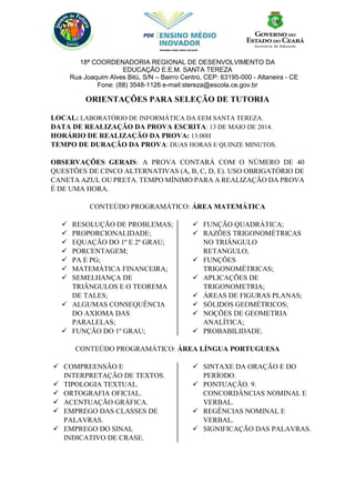 18ª COORDENADORIA REGIONAL DE DESENVOLVIMENTO DA
EDUCAÇÃO E.E.M. SANTA TEREZA
Rua Joaquim Alves Bitú, S/N – Bairro Centro, CEP: 63195-000 - Altaneira - CE
Fone: (88) 3548-1126 e-mail:stereza@escola.ce.gov.br
ORIENTAÇÕES PARA SELEÇÃO DE TUTORIA
LOCAL: LABORATÓRIO DE INFORMÁTICA DA EEM SANTA TEREZA.
DATA DE REALIZAÇÃO DA PROVA ESCRITA: 13 DE MAIO DE 2014.
HORÁRIO DE REALIZAÇÃO DA PROVA: 13:00H
TEMPO DE DURAÇÃO DA PROVA: DUAS HORAS E QUINZE MINUTOS.
OBSERVAÇÕES GERAIS: A PROVA CONTARÁ COM O NÚMERO DE 40
QUESTÕES DE CINCO ALTERNATIVAS (A, B, C, D, E). USO OBRIGATÓRIO DE
CANETA AZUL OU PRETA. TEMPO MÍNIMO PARA A REALIZAÇÃO DA PROVA
É DE UMA HORA.
CONTEÚDO PROGRAMÁTICO: ÁREA MATEMÁTICA
 RESOLUÇÃO DE PROBLEMAS;
 PROPORCIONALIDADE;
 EQUAÇÃO DO 1º E 2º GRAU;
 PORCENTAGEM;
 PA E PG;
 MATEMÁTICA FINANCEIRA;
 SEMELHANÇA DE
TRIÂNGULOS E O TEOREMA
DE TALES;
 ALGUMAS CONSEQUÊNCIA
DO AXIOMA DAS
PARALELAS;
 FUNÇÃO DO 1º GRAU;
 FUNÇÃO QUADRÁTICA;
 RAZÕES TRIGONOMÉTRICAS
NO TRIÂNGULO
RETANGULO;
 FUNÇÕES
TRIGONOMÉTRICAS;
 APLICAÇÕES DE
TRIGONOMETRIA;
 ÁREAS DE FIGURAS PLANAS;
 SÓLIDOS GEOMÉTRICOS;
 NOÇÕES DE GEOMETRIA
ANALÍTICA;
 PROBABILIDADE.
CONTEÚDO PROGRAMÁTICO: ÁREA LÍNGUA PORTUGUESA
 COMPREENSÃO E
INTERPRETAÇÃO DE TEXTOS.
 TIPOLOGIA TEXTUAL.
 ORTOGRAFIA OFICIAL.
 ACENTUAÇÃO GRÁFICA.
 EMPREGO DAS CLASSES DE
PALAVRAS.
 EMPREGO DO SINAL
INDICATIVO DE CRASE.
 SINTAXE DA ORAÇÃO E DO
PERÍODO.
 PONTUAÇÃO. 9.
CONCORDÂNCIAS NOMINAL E
VERBAL.
 REGÊNCIAS NOMINAL E
VERBAL.
 SIGNIFICAÇÃO DAS PALAVRAS.
 