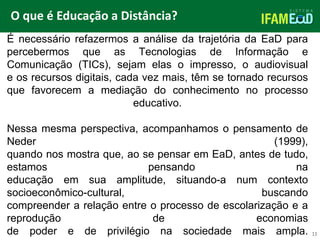 TÍTULO DO SLIDE
O que é Educação a Distância?
11
É necessário refazermos a análise da trajetória da EaD para
percebermos que as Tecnologias de Informação e
Comunicação (TICs), sejam elas o impresso, o audiovisual
e os recursos digitais, cada vez mais, têm se tornado recursos
que favorecem a mediação do conhecimento no processo
educativo.
Nessa mesma perspectiva, acompanhamos o pensamento de
Neder (1999),
quando nos mostra que, ao se pensar em EaD, antes de tudo,
estamos pensando na
educação em sua amplitude, situando-a num contexto
socioeconômico-cultural, buscando
compreender a relação entre o processo de escolarização e a
reprodução de economias
de poder e de privilégio na sociedade mais ampla.
 