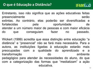 TÍTULO DO SLIDE
O que é Educação a Distância?
13
Entretanto, isso não significa que as ações educativas feitas
presencialmente serão
extintas. Ao contrário, elas poderão ser diversificadas e
fortalecidas pela oportunidade de
atender a um número maior de pessoas e com maior eficácia
do que conseguiam fazer no passado.
Wickert (1999) acredita que essa distinção entre educação “a
distância” e “presencial” não se fará mais necessária. Para a
autora, as instituições ligadas à educação estarão mais
preocupadas com a qualidade do aprendizado e a
transformação do ambiente
pedagógico para atender às necessidades do aluno, do que
com a categorização das formas que “mediatizam” a ação
educativa.
 