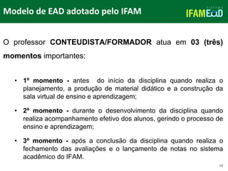 TÍTULO DO SLIDE
Modelo de EAD adotado pelo IFAM
18
O professor CONTEUDISTA/FORMADOR atua em 03 (três)
momentos importantes:
• 1º momento - antes do início da disciplina quando realiza o
planejamento, a produção de material didático e a construção da
sala virtual de ensino e aprendizagem;
• 2º momento - durante o desenvolvimento da disciplina quando
realiza acompanhamento efetivo dos alunos, gerindo o processo de
ensino e aprendizagem;
• 3º momento - após a conclusão da disciplina quando realiza o
fechamento das avaliações e o lançamento de notas no sistema
acadêmico do IFAM.
 