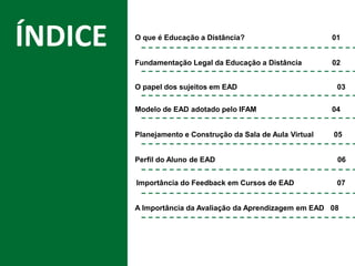 Título da Apresentação
ÍNDICE
ÍNDICE
Fundamentação Legal da Educação a Distância 02
O papel dos sujeitos em EAD 03
Modelo de EAD adotado pelo IFAM 04
Planejamento e Construção da Sala de Aula Virtual 05
Perfil do Aluno de EAD 06
A Importância da Avaliação da Aprendizagem em EAD 08
O que é Educação a Distância? 01
Importância do Feedback em Cursos de EAD 07
 
