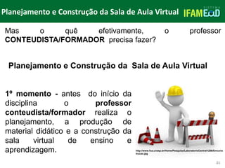 TÍTULO DO SLIDE
Planejamento e Construção da Sala de Aula Virtual
21
Mas o quê efetivamente, o professor
CONTEUDISTA/FORMADOR precisa fazer?
1º momento - antes do início da
disciplina o professor
conteudista/formador realiza o
planejamento, a produção de
material didático e a construção da
sala virtual de ensino e
aprendizagem.
Planejamento e Construção da Sala de Aula Virtual
http://www.fca.unesp.br/Home/Pesquisa/LaboratorioCentral1286/Emcons
trucao.jpg
 
