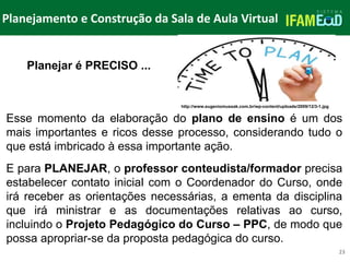 TÍTULO DO SLIDE
Planejamento e Construção da Sala de Aula Virtual
23
Planejar é PRECISO ...
Esse momento da elaboração do plano de ensino é um dos
mais importantes e ricos desse processo, considerando tudo o
que está imbricado à essa importante ação.
E para PLANEJAR, o professor conteudista/formador precisa
estabelecer contato inicial com o Coordenador do Curso, onde
irá receber as orientações necessárias, a ementa da disciplina
que irá ministrar e as documentações relativas ao curso,
incluindo o Projeto Pedagógico do Curso – PPC, de modo que
possa apropriar-se da proposta pedagógica do curso.
http://www.eugeniomussak.com.br/wp-content/uploads/2009/12/3-1.jpg
 