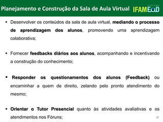 TÍTULO DO SLIDE
Planejamento e Construção da Sala de Aula Virtual
32
 Desenvolver os conteúdos da sala de aula virtual, mediando o processo
de aprendizagem dos alunos, promovendo uma aprendizagem
colaborativa;
 Fornecer feedbacks diários aos alunos, acompanhando e incentivando
a construção do conhecimento;
 Responder os questionamentos dos alunos (Feedback) ou
encaminhar a quem de direito, zelando pelo pronto atendimento do
mesmo;
 Orientar o Tutor Presencial quanto às atividades avaliativas e os
atendimentos nos Fóruns;
 