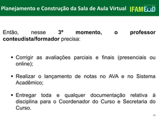 TÍTULO DO SLIDE
Planejamento e Construção da Sala de Aula Virtual
34
Então, nesse 3º momento, o professor
conteudista/formador precisa:
 Corrigir as avaliações parciais e finais (presenciais ou
online);
 Realizar o lançamento de notas no AVA e no Sistema
Acadêmico;
 Entregar toda e qualquer documentação relativa à
disciplina para o Coordenador do Curso e Secretaria do
Curso.
 