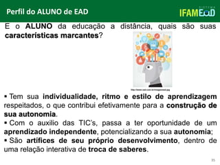 TÍTULO DO SLIDE
Perfil do ALUNO de EAD
35
E o ALUNO da educação a distância, quais são suas
características marcantes?
 Tem sua individualidade, ritmo e estilo de aprendizagem
respeitados, o que contribui efetivamente para a construção de
sua autonomia.
 Com o auxilio das TIC’s, passa a ter oportunidade de um
aprendizado independente, potencializando a sua autonomia;
 São artífices de seu próprio desenvolvimento, dentro de
uma relação interativa de troca de saberes.
http://www.vad.com.br/images/ead.jpg
 