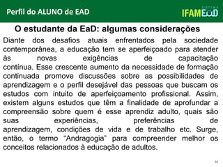 TÍTULO DO SLIDE
36
O estudante da EaD: algumas considerações
Perfil do ALUNO de EAD
Diante dos desafios atuais enfrentados pela sociedade
contemporânea, a educação tem se aperfeiçoado para atender
às novas exigências de capacitação
contínua. Esse crescente aumento da necessidade de formação
continuada promove discussões sobre as possibilidades de
aprendizagem e o perfil desejável das pessoas que buscam os
estudos com intuito de aperfeiçoamento profissional. Assim,
existem alguns estudos que têm a finalidade de aprofundar a
compreensão sobre quem é esse aprendiz adulto, quais são
suas experiências, preferências de
aprendizagem, condições de vida e de trabalho etc. Surge,
então, o termo “Andragogia” para compreender melhor os
conceitos relacionados à educação de adultos.
 