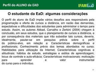 TÍTULO DO SLIDE
38
O estudante da EaD: algumas considerações
Perfil do ALUNO de EAD
O perfil do aluno de EaD impõe vários desafios aos responsáveis pela
programação e oferta de cursos a distância, em razão das demandas,
expectativas e dificuldades dos estudantes para administrar o tempo para
estudo. Assim, os autores Abbad, Carvalho e Zerbini (2004) chegam à
conclusão, em seus estudos, que o planejamento de cursos a distância, e
por consequência dos materiais que irão subsidiar tais cursos, deveria,
idealmente, pautar-se em pesquisa prévia sobre o perfil
do público-alvo, em relação a: Características demográficas e
profissionais; Conhecimento prévio dos temas abordados no curso;
Habilidades para utilização da Internet; Características cognitivas e
atitudinais: hábitos de estudo, estratégias e estilos de aprendizagem;
locus de controle e auto-efcácia; Características motivacionais: motivação
para aprender e valor instrumental
do curso para o indivíduo.
 