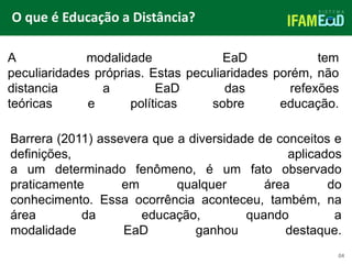 TÍTULO DO SLIDE
O que é Educação a Distância?
04
A modalidade EaD tem
peculiaridades próprias. Estas peculiaridades porém, não
distancia a EaD das refexões
teóricas e políticas sobre educação.
Barrera (2011) assevera que a diversidade de conceitos e
definições, aplicados
a um determinado fenômeno, é um fato observado
praticamente em qualquer área do
conhecimento. Essa ocorrência aconteceu, também, na
área da educação, quando a
modalidade EaD ganhou destaque.
 