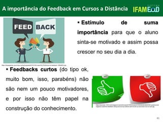 TÍTULO DO SLIDE
41
 Estímulo de suma
importância para que o aluno
sinta-se motivado e assim possa
crescer no seu dia a dia.
 Feedbacks curtos (do tipo ok,
muito bom, isso, parabéns) não
são nem um pouco motivadores,
e por isso não têm papel na
construção do conhecimento.
A importância do Feedback em Cursos a Distância
https://dnasapiente.com.br/wp-content/uploads/2016/10/A-import%C3%A2ncia-do-feedback-1280x635.png
https://previews.123rf.com/images/niroworld/niroworld1504/niroworld150400039/39224352-positive-and-
negative-customer-feedback-rating-and-survey-buttons-with-thumb-up-and-down-icon-on-whi.jpg
 