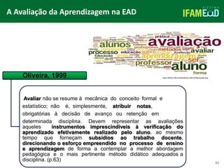 TÍTULO DO SLIDE
A Avaliação da Aprendizagem na EAD
42
Oliveira, 1999
Avaliar não se resume à mecânica do conceito formal e
estatístico; não é, simplesmente, atribuir notas,
obrigatórias à decisão de avanço ou retenção em
determinada disciplina. Devem representar as avaliações
aqueles instrumentos imprescindíveis à verificação do
aprendizado efetivamente realizado pelo aluno, ao mesmo
tempo que forneçam subsídios ao trabalho docente,
direcionando o esforço empreendido no processo de ensino
e aprendizagem de forma a contemplar a melhor abordagem
pedagógica e o mais pertinente método didático adequados a
disciplina. (p.63)
https://faced.ufba.br/sites/faced.ufba.br/files/avalia.png
 