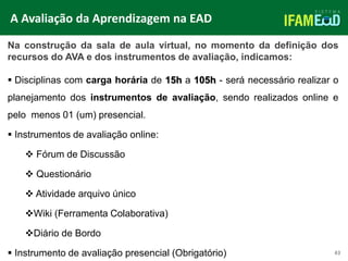 TÍTULO DO SLIDE
43
Na construção da sala de aula virtual, no momento da definição dos
recursos do AVA e dos instrumentos de avaliação, indicamos:
 Disciplinas com carga horária de 15h a 105h - será necessário realizar o
planejamento dos instrumentos de avaliação, sendo realizados online e
pelo menos 01 (um) presencial.
 Instrumentos de avaliação online:
 Fórum de Discussão
 Questionário
 Atividade arquivo único
Wiki (Ferramenta Colaborativa)
Diário de Bordo
 Instrumento de avaliação presencial (Obrigatório)
A Avaliação da Aprendizagem na EAD
 