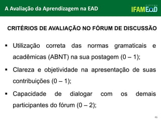TÍTULO DO SLIDE
46
CRITÉRIOS DE AVALIAÇÃO NO FÓRUM DE DISCUSSÃO
 Utilização correta das normas gramaticais e
acadêmicas (ABNT) na sua postagem (0 – 1);
 Clareza e objetividade na apresentação de suas
contribuições (0 – 1);
 Capacidade de dialogar com os demais
participantes do fórum (0 – 2);
A Avaliação da Aprendizagem na EAD
 