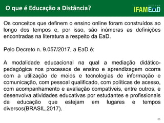 TÍTULO DO SLIDE
O que é Educação a Distância?
05
Os conceitos que definem o ensino online foram construídos ao
longo dos tempos e, por isso, são inúmeras as definições
encontradas na literatura a respeito da EaD.
Pelo Decreto n. 9.057/2017, a EaD é:
A modalidade educacional na qual a mediação didático-
pedagógica nos processos de ensino e aprendizagem ocorra
com a utilização de meios e tecnologias de informação e
comunicação, com pessoal qualificado, com políticas de acesso,
com acompanhamento e avaliação compatíveis, entre outros, e
desenvolva atividades educativas por estudantes e profissionais
da educação que estejam em lugares e tempos
diversos(BRASIL,2017).
 