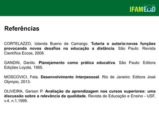 TÍTULO DO SLIDE
Referências
CORTELAZZO, Iolanda Bueno de Camargo. Tutoria e autoria:novas funções
provocando novos desafios na educação a distância. São Paulo: Revista
Científica Eccos, 2008.
GANDIN, Danilo. Planejamento como prática educativa. São Paulo: Editora
Edições Loyola, 1985.
MOSCOVICI, Fela. Desenvolvimento Interpessoal. Rio de Janeiro: Editora José
Olympio, 2013.
OLIVEIRA, Gerson P. Avaliação da aprendizagem nos cursos superiores: uma
discussão sobre a relevância da qualidade. Revista de Educação e Ensino - USF,
v.4, n.1,1999.
 