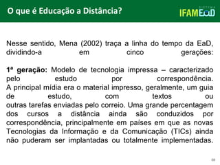 TÍTULO DO SLIDE
O que é Educação a Distância?
08
Nesse sentido, Mena (2002) traça a linha do tempo da EaD,
dividindo-a em cinco gerações:
1ª geração: Modelo de tecnologia impressa – caracterizado
pelo estudo por correspondência.
A principal mídia era o material impresso, geralmente, um guia
de estudo, com textos ou
outras tarefas enviadas pelo correio. Uma grande percentagem
dos cursos a distância ainda são conduzidos por
correspondência, principalmente em países em que as novas
Tecnologias da Informação e da Comunicação (TICs) ainda
não puderam ser implantadas ou totalmente implementadas.
 
