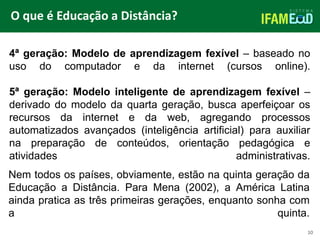 TÍTULO DO SLIDE
O que é Educação a Distância?
10
4ª geração: Modelo de aprendizagem fexível – baseado no
uso do computador e da internet (cursos online).
5ª geração: Modelo inteligente de aprendizagem fexível –
derivado do modelo da quarta geração, busca aperfeiçoar os
recursos da internet e da web, agregando processos
automatizados avançados (inteligência artificial) para auxiliar
na preparação de conteúdos, orientação pedagógica e
atividades administrativas.
Nem todos os países, obviamente, estão na quinta geração da
Educação a Distância. Para Mena (2002), a América Latina
ainda pratica as três primeiras gerações, enquanto sonha com
a quinta.
 