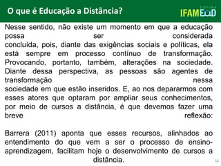 TÍTULO DO SLIDE
O que é Educação a Distância?
12
Nesse sentido, não existe um momento em que a educação
possa ser considerada
concluída, pois, diante das exigências sociais e políticas, ela
está sempre em processo contínuo de transformação.
Provocando, portanto, também, alterações na sociedade.
Diante dessa perspectiva, as pessoas são agentes de
transformação nessa
sociedade em que estão inseridos. E, ao nos depararmos com
esses atores que optaram por ampliar seus conhecimentos,
por meio de cursos a distância, é que devemos fazer uma
breve reflexão:
Barrera (2011) aponta que esses recursos, alinhados ao
entendimento do que vem a ser o processo de ensino-
aprendizagem, facilitam hoje o desenvolvimento de cursos a
distância.
 