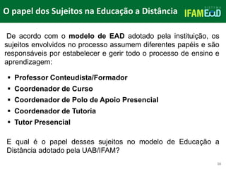 TÍTULO DO SLIDE
O papel dos Sujeitos na Educação a Distância
16
De acordo com o modelo de EAD adotado pela instituição, os
sujeitos envolvidos no processo assumem diferentes papéis e são
responsáveis por estabelecer e gerir todo o processo de ensino e
aprendizagem:
 Professor Conteudista/Formador
 Coordenador de Curso
 Coordenador de Polo de Apoio Presencial
 Coordenador de Tutoria
 Tutor Presencial
E qual é o papel desses sujeitos no modelo de Educação a
Distância adotado pela UAB/IFAM?
 