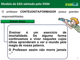 TÍTULO DO SLIDE
Modelo de EAD adotado pelo IFAM
19
O professor CONTEUDISTA/FORMADOR possui grandes
responsabilidades.
Rubem Alves
Ensinar é um exercício de
imortalidade. De alguma forma
continuamos a viver naqueles cujos
olhos aprenderam a ver o mundo pela
magia de nossa palavra.
O Professor assim não morre jamais
...”
 