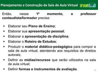 TÍTULO DO SLIDE
Planejamento e Construção da Sala de Aula Virtual
22
 Elaborar seu Plano de Ensino;
 Elaborar sua apresentação pessoal;
 Elaborar a apresentação da disciplina;
 Elaborar o Roteiro de Estudos;
 Produzir o material didático-pedagógico para compor a
sala de aula virtual, atendendo aos requisitos de direitos
autorais;
 Definir as mídias/recursos que serão utilizados na sala
de aula virtual;
 Definir formas e instrumentos de avaliação.
Então, nesse 1º momento, o professor
conteudista/formador precisa:
 