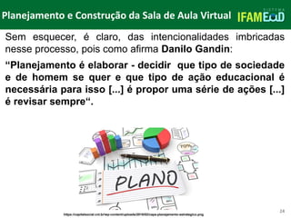 TÍTULO DO SLIDE
Planejamento e Construção da Sala de Aula Virtual
24
Sem esquecer, é claro, das intencionalidades imbricadas
nesse processo, pois como afirma Danilo Gandin:
“Planejamento é elaborar - decidir que tipo de sociedade
e de homem se quer e que tipo de ação educacional é
necessária para isso [...] é propor uma série de ações [...]
é revisar sempre“.
https://capitalsocial.cnt.br/wp-content/uploads/2018/02/capa-planejamento-estrategico.png
 