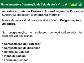 TÍTULO DO SLIDE
Planejamento e Construção da Sala de Aula Virtual
25
Na programação, o professor conteudista/formador irá
disponibilizar aos alunos:
 Apresentação do Professor
 Apresentação da disciplina
 Roteiro de Estudos
 Plano de Ensino
 Fórum de Dúvidas
A sala de aula virtual deve ser dividida em: Programação e
Unidades.
As salas virtuais de Ensino e Aprendizagem do Programa
UAB/IFAM obedecem a um padrão mínimo:
 