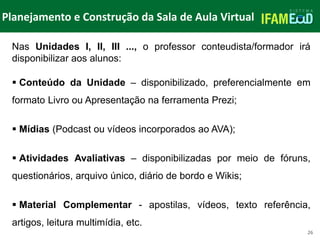 TÍTULO DO SLIDE
Planejamento e Construção da Sala de Aula Virtual
26
Nas Unidades I, II, III ..., o professor conteudista/formador irá
disponibilizar aos alunos:
 Conteúdo da Unidade – disponibilizado, preferencialmente em
formato Livro ou Apresentação na ferramenta Prezi;
 Mídias (Podcast ou vídeos incorporados ao AVA);
 Atividades Avaliativas – disponibilizadas por meio de fóruns,
questionários, arquivo único, diário de bordo e Wikis;
 Material Complementar - apostilas, vídeos, texto referência,
artigos, leitura multimídia, etc.
 