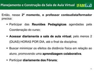 TÍTULO DO SLIDE
Planejamento e Construção da Sala de Aula Virtual
31
Então, nesse 2º momento, o professor conteudista/formador
precisa:
 Participar das Reuniões Pedagógicas agendadas pela
Coordenação do curso;
 Acessar diariamente a sala de aula virtual, pelo menos 2
(DUAS) HORAS POR DIA, até o final da disciplina;
 Buscar minimizar os efeitos da distância física em relação ao
aluno, promovendo uma aprendizagem colaborativa.
 Participar diariamente dos Fóruns;
 