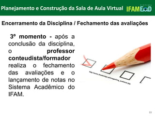 TÍTULO DO SLIDE
Planejamento e Construção da Sala de Aula Virtual
33
3º momento - após a
conclusão da disciplina,
o professor
conteudista/formador
realiza o fechamento
das avaliações e o
lançamento de notas no
Sistema Acadêmico do
IFAM.
Encerramento da Disciplina / Fechamento das avaliações
 