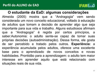 TÍTULO DO SLIDE
37
O estudante da EaD: algumas considerações
Perfil do ALUNO de EAD
Almeida (2005) mostra que a “Andragogia” vem sendo
considerada um novo conceito educacional, voltado à educação
de adultos que tomam a decisão de aprender algo que seja
importante para sua vida e trabalho. Alguns estudiosos afirmam
que a “Andragogia” é regida por certos princípios, a
saber:Autonomia: o adulto sente-se capaz de tomar suas
próprias decisões (autoadministração). Dessa forma, ele gosta
de ser percebido e tratado pelos outros. Experiência: a
experiência acumulada pelos adultos, oferece uma excelente
base para o aprendizado de novos conceitos e novas
habilidades. Prontidão para a aprendizagem: o adulto tem maior
interesse em aprender aquilo que está relacionado com
situações reais de sua vida.
 