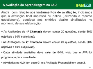 TÍTULO DO SLIDE
Ainda com relação aos instrumentos de avaliação, indicamos
que a avaliação final impressa ou online (utilizando o recurso
questionário), obedeça aos critérios abaixo sinalizados no
momento de sua elaboração.
 As Avaliações de 1ª Chamada devem conter 20 questões, sendo 50%
objetivas e 50% subjetivas);
 As Avaliações de 2ª Chamada devem conter 20 questões, sendo 50%
objetivas e 50% subjetivas).
 Cada atividade avaliativa deve valer de 0-10, visto que o AVA foi
programado para esse limite;
 Atividades no AVA tem peso 01 e a Avaliação Presencial tem peso 2.
A Avaliação da Aprendizagem na EAD
44
 
