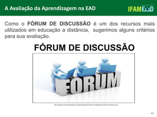 TÍTULO DO SLIDE
45
FÓRUM DE DISCUSSÃO
Como o FÓRUM DE DISCUSSÃO é um dos recursos mais
utilizados em educação a distância, sugerimos alguns critérios
para sua avaliação.
A Avaliação da Aprendizagem na EAD
http://criativweb.com.br/NovoSite/wp-content/uploads/2015/12/How-To-Make-Money-Do-Forum-Posting-1.jpg
 