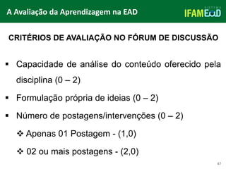 TÍTULO DO SLIDE
47
 Capacidade de análise do conteúdo oferecido pela
disciplina (0 – 2)
 Formulação própria de ideias (0 – 2)
 Número de postagens/intervenções (0 – 2)
 Apenas 01 Postagem - (1,0)
 02 ou mais postagens - (2,0)
CRITÉRIOS DE AVALIAÇÃO NO FÓRUM DE DISCUSSÃO
A Avaliação da Aprendizagem na EAD
 