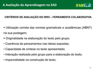 TÍTULO DO SLIDE
49
CRITÉRIOS DE AVALIAÇÃO DO WIKI – FERRAMENTA COLABORATIVA
 Utilização correta das normas gramaticais e acadêmicas (ABNT)
na sua postagem;
 Originalidade na elaboração do texto pelo grupo;
• Coerência de pensamentos nas ideias expostas;
• Capacidade de síntese no texto apresentado;
• Interação realizada pelo grupo para a elaboração do texto;
• Imparcialidade na construção do texto.
A Avaliação da Aprendizagem na EAD
 