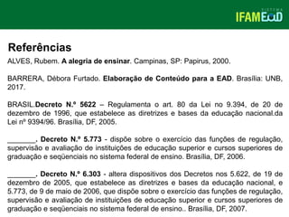 TÍTULO DO SLIDE
Referências
ALVES, Rubem. A alegria de ensinar. Campinas, SP: Papirus, 2000.
BARRERA, Débora Furtado. Elaboração de Conteúdo para a EAD. Brasília: UNB,
2017.
BRASIL.Decreto N.º 5622 – Regulamenta o art. 80 da Lei no 9.394, de 20 de
dezembro de 1996, que estabelece as diretrizes e bases da educação nacional.da
Lei nº 9394/96. Brasília, DF, 2005.
_______. Decreto N.º 5.773 - dispõe sobre o exercício das funções de regulação,
supervisão e avaliação de instituições de educação superior e cursos superiores de
graduação e seqüenciais no sistema federal de ensino. Brasília, DF, 2006.
_______. Decreto N.º 6.303 - altera dispositivos dos Decretos nos 5.622, de 19 de
dezembro de 2005, que estabelece as diretrizes e bases da educação nacional, e
5.773, de 9 de maio de 2006, que dispõe sobre o exercício das funções de regulação,
supervisão e avaliação de instituições de educação superior e cursos superiores de
graduação e seqüenciais no sistema federal de ensino.. Brasília, DF, 2007.
 