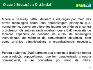 TÍTULO DO SLIDE
O que é Educação a Distância?
Moore e Kearsley (2007) definem a educação por meio das
novas tecnologias como uma aprendizagem planejada que,
normalmente, ocorre em diferentes lugares de onde se encontra
o professor. Os autores ainda mostram que a EaD necessita de
técnicas especiais de desenho de curso, de tecnologias
instrucionais, de métodos de comunicação eletrônica, bem
como arranjos administrativos e organizacionais especiais.
Pereira e Moraes (2009) afrmam que o ensino a distância rompe
com a relação espaço/tempo, que tem caracterizado a escola
convencional, e se concretiza por meio da mídia.
06
 