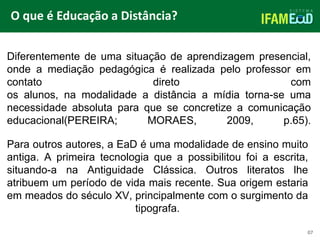TÍTULO DO SLIDE
O que é Educação a Distância?
07
Diferentemente de uma situação de aprendizagem presencial,
onde a mediação pedagógica é realizada pelo professor em
contato direto com
os alunos, na modalidade a distância a mídia torna-se uma
necessidade absoluta para que se concretize a comunicação
educacional(PEREIRA; MORAES, 2009, p.65).
Para outros autores, a EaD é uma modalidade de ensino muito
antiga. A primeira tecnologia que a possibilitou foi a escrita,
situando-a na Antiguidade Clássica. Outros literatos lhe
atribuem um período de vida mais recente. Sua origem estaria
em meados do século XV, principalmente com o surgimento da
tipografa.
 