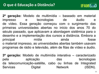 TÍTULO DO SLIDE
O que é Educação a Distância?
09
2ª geração: Modelo de multimídia – baseado em material
impresso e tecnologias de áudio e
de vídeo. Essa geração começou com o surgimento das
primeiras universidades abertas no início dos anos 70 do
século passado, que aplicavam a abordagem sistêmica para o
desenho e a implementação dos cursos a distância. Embora a
principal mídia ainda fosse
o material impresso, as universidades abertas também usavam
programas de rádio e televisão, além de fitas de vídeo e áudio.
3ª geração: Modelo de multimídia interativa – caracterizado
pela aplicação das tecnologias
da telecomunicação-satélite, cabo ou linhas de Integrated
Services Digital Network (ISDN).
 
