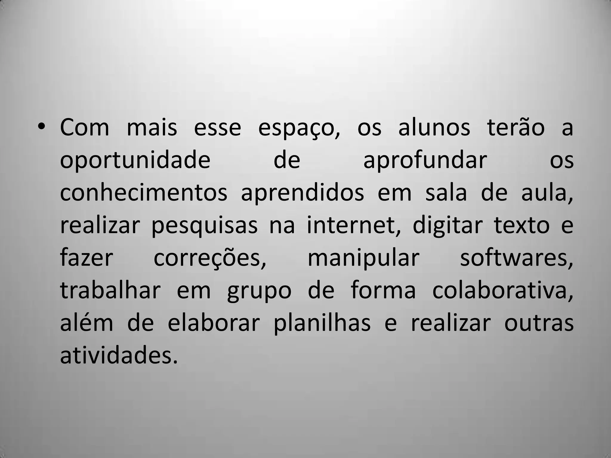 • Com mais esse espaço, os alunos terão a
  oportunidade       de      aprofundar        os
  conhecimentos aprendidos em sala de aula,
  realizar pesquisas na internet, digitar texto e
  fazer correções, manipular softwares,
  trabalhar em grupo de forma colaborativa,
  além de elaborar planilhas e realizar outras
  atividades.
 