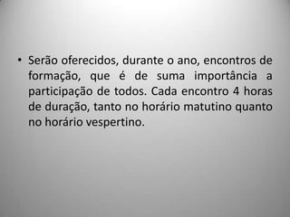 • Serão oferecidos, durante o ano, encontros de
  formação, que é de suma importância a
  participação de todos. Cada encontro 4 horas
  de duração, tanto no horário matutino quanto
  no horário vespertino.
 