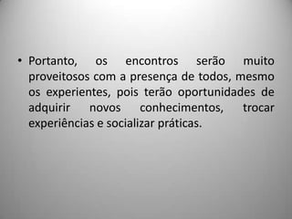 • Portanto, os encontros serão muito
  proveitosos com a presença de todos, mesmo
  os experientes, pois terão oportunidades de
  adquirir novos conhecimentos, trocar
  experiências e socializar práticas.
 