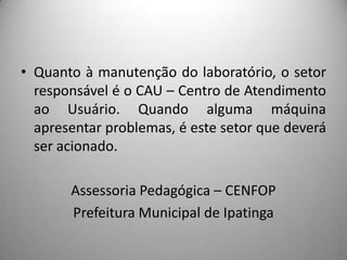 • Quanto à manutenção do laboratório, o setor
  responsável é o CAU – Centro de Atendimento
  ao Usuário. Quando alguma máquina
  apresentar problemas, é este setor que deverá
  ser acionado.

       Assessoria Pedagógica – CENFOP
       Prefeitura Municipal de Ipatinga
 