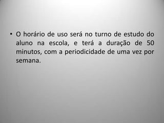 • O horário de uso será no turno de estudo do
  aluno na escola, e terá a duração de 50
  minutos, com a periodicidade de uma vez por
  semana.
 